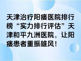 天津治疗阳痿医院排行榜“实力排行评估”天津和平九洲医院，让阳痿患者重振雄风！