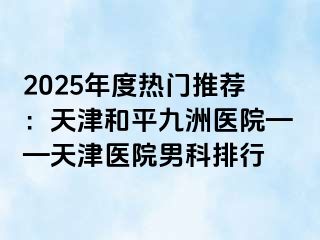 2025年度热门推荐：天津和平九洲医院——天津医院男科排行