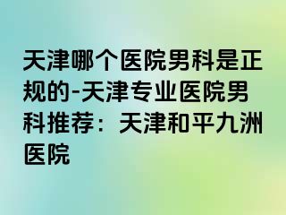 天津哪个医院男科是正规的-天津专业医院男科推荐：天津和平九洲医院