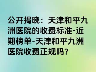 公开揭晓：天津和平九洲医院的收费标准-近期榜单-天津和平九洲医院收费正规吗？
