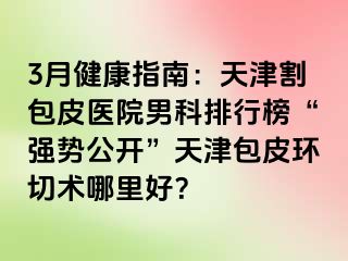 3月健康指南：天津割包皮医院男科排行榜“强势公开”天津包皮环切术哪里好？