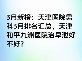 3月新榜：天津医院男科3月排名汇总，天津和平九洲医院治早泄好不好？