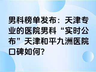 男科榜单发布：天津专业的医院男科“实时公布”天津和平九洲医院口碑如何？