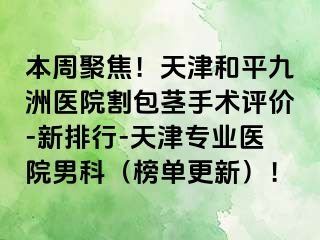 本周聚焦！天津和平九洲医院割包茎手术评价-新排行-天津专业医院男科（榜单更新）！