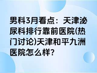 男科3月看点：天津泌尿科排行靠前医院(热门讨论)天津和平九洲医院怎么样？