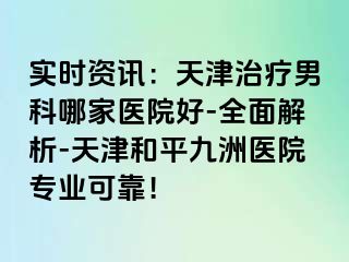 实时资讯：天津治疗男科哪家医院好-全面解析-天津和平九洲医院专业可靠！