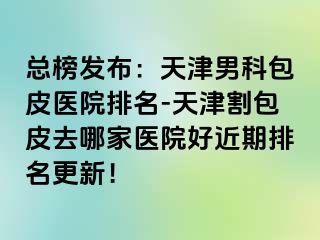 总榜发布：天津男科包皮医院排名-天津割包皮去哪家医院好近期排名更新！