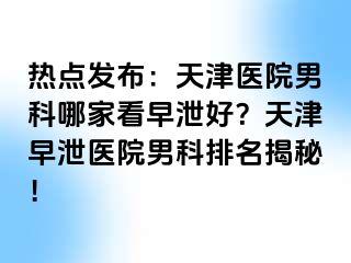 热点发布：天津医院男科哪家看早泄好？天津早泄医院男科排名揭秘！