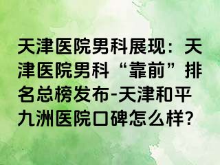 天津医院男科展现：天津医院男科“靠前”排名总榜发布-天津和平九洲医院口碑怎么样？