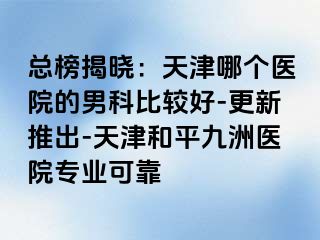 总榜揭晓：天津哪个医院的男科比较好-更新推出-天津和平九洲医院专业可靠