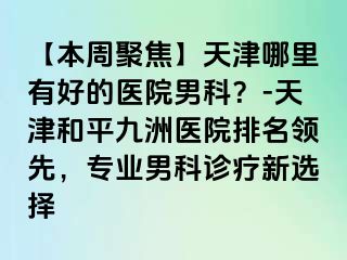 【本周聚焦】天津哪里有好的医院男科？-天津和平九洲医院排名领先，专业男科诊疗新选择