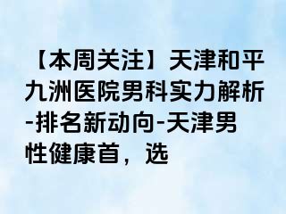 【本周关注】天津和平九洲医院男科实力解析-排名新动向-天津男性健康首，选