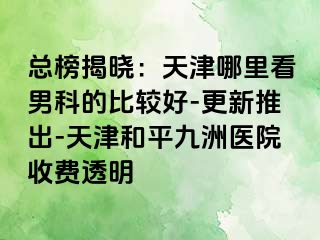 总榜揭晓：天津哪里看男科的比较好-更新推出-天津和平九洲医院收费透明