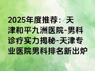 2025年度推荐：天津和平九洲医院-男科诊疗实力揭秘-天津专业医院男科排名新出炉