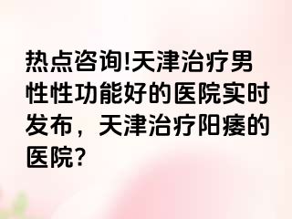 热点咨询!天津治疗男性性功能好的医院实时发布，天津治疗阳痿的医院?