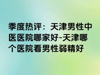 季度热评：天津男性中医医院哪家好-天津哪个医院看男性弱精好
