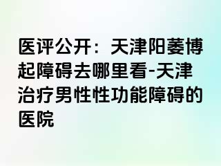 医评公开：天津阳萎博起障碍去哪里看-天津治疗男性性功能障碍的医院