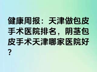 健康周报：天津做包皮手术医院排名，阴茎包皮手术天津哪家医院好?