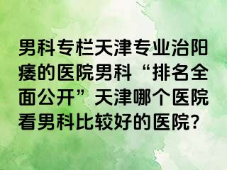 男科专栏天津专业治阳痿的医院男科“排名全面公开”天津哪个医院看男科比较好的医院?