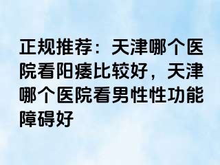 正规推荐：天津哪个医院看阳痿比较好，天津哪个医院看男性性功能障碍好