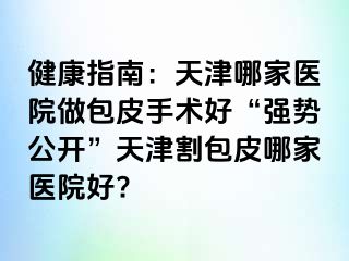 健康指南：天津哪家医院做包皮手术好“强势公开”天津割包皮哪家医院好?