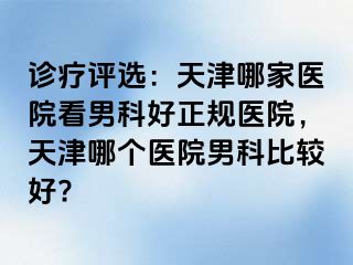 诊疗评选：天津哪家医院看男科好正规医院，天津哪个医院男科比较好?