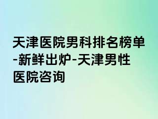 天津医院男科排名榜单-新鲜出炉-天津男性医院咨询