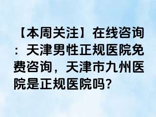 【本周关注】在线咨询：天津男性正规医院免费咨询，天津市九州医院是正规医院吗?