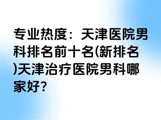 专业热度：天津医院男科排名前十名(新排名)天津治疗医院男科哪家好?