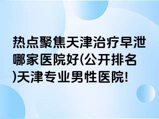 热点聚焦天津治疗早泄哪家医院好(公开排名)天津专业男性医院!