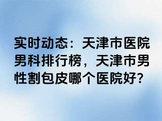 实时动态：天津市医院男科排行榜，天津市男性割包皮哪个医院好?