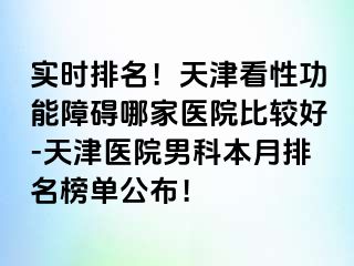 实时排名！天津看性功能障碍哪家医院比较好-天津医院男科本月排名榜单公布！