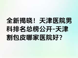 全新揭晓！天津医院男科排名总榜公开-天津割包皮哪家医院好？