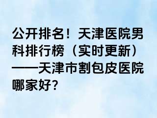 公开排名！天津医院男科排行榜（实时更新）——天津市割包皮医院哪家好？