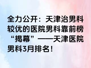 全力公开：天津治男科较优的医院男科靠前榜“揭幕”——天津医院男科3月排名！