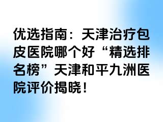 优选指南：天津治疗包皮医院哪个好“精选排名榜”天津和平九洲医院评价揭晓！