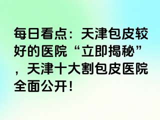 每日看点：天津包皮较好的医院“立即揭秘”，天津十大割包皮医院全面公开！
