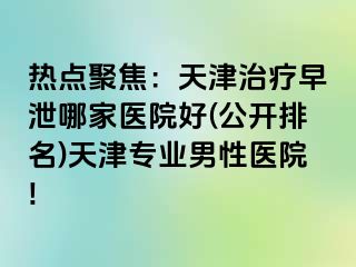 热点聚焦：天津治疗早泄哪家医院好(公开排名)天津专业男性医院!