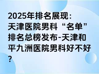 2025年排名展现：天津医院男科“名单”排名总榜发布-天津和平九洲医院男科好不好？