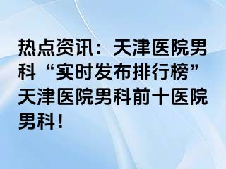 热点资讯：天津医院男科“实时发布排行榜”天津医院男科前十医院男科！