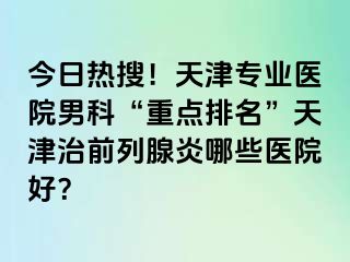 今日热搜！天津专业医院男科“重点排名”天津治前列腺炎哪些医院好？