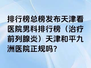 排行榜总榜发布天津看医院男科排行榜（治疗前列腺炎）天津和平九洲医院正规吗？