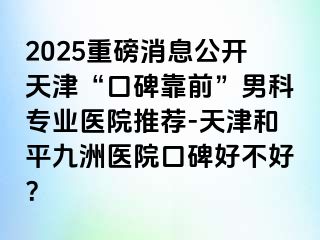 2025重磅消息公开天津“口碑靠前”男科专业医院推荐-天津和平九洲医院口碑好不好？