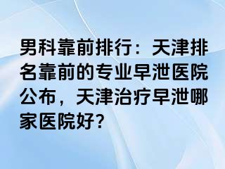 男科靠前排行：天津排名靠前的专业早泄医院公布，天津治疗早泄哪家医院好？