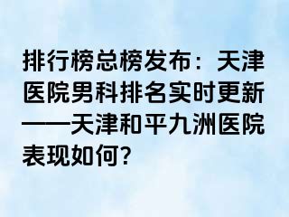 排行榜总榜发布：天津医院男科排名实时更新——天津和平九洲医院表现如何？