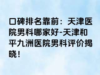 口碑排名靠前：天津医院男科哪家好-天津和平九洲医院男科评价揭晓！