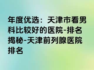年度优选：天津市看男科比较好的医院-排名揭秘-天津前列腺医院排名