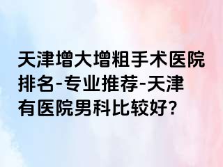 天津增大增粗手术医院排名-专业推荐-天津有医院男科比较好?
