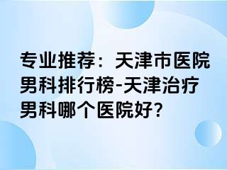 专业推荐：天津市医院男科排行榜-天津治疗男科哪个医院好？