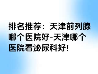 排名推荐：天津前列腺哪个医院好-天津哪个医院看泌尿科好!